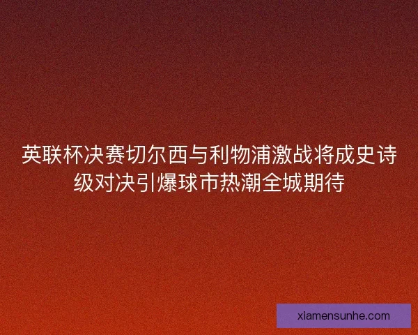 英联杯决赛切尔西与利物浦激战将成史诗级对决引爆球市热潮全城期待