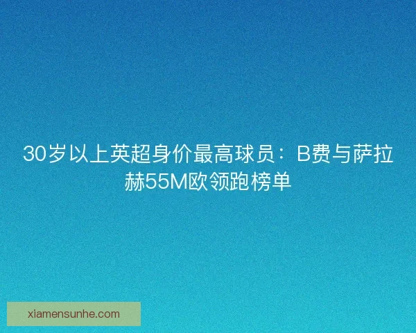 30岁以上英超身价最高球员：B费与萨拉赫55M欧领跑榜单