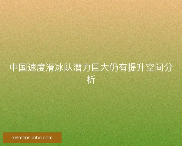 中国速度滑冰队潜力巨大仍有提升空间分析