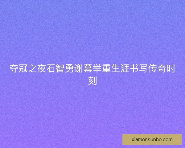 夺冠之夜石智勇谢幕举重生涯书写传奇时刻