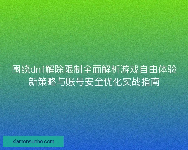 围绕dnf解除限制全面解析游戏自由体验新策略与账号安全优化实战指南